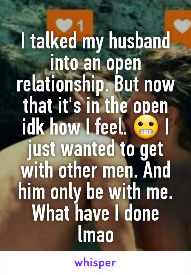 I talked my husband into an open relationship. But now that it's in the open idk how I feel. 😬 I just wanted to get with other men. And him only be with me. What have I done lmao