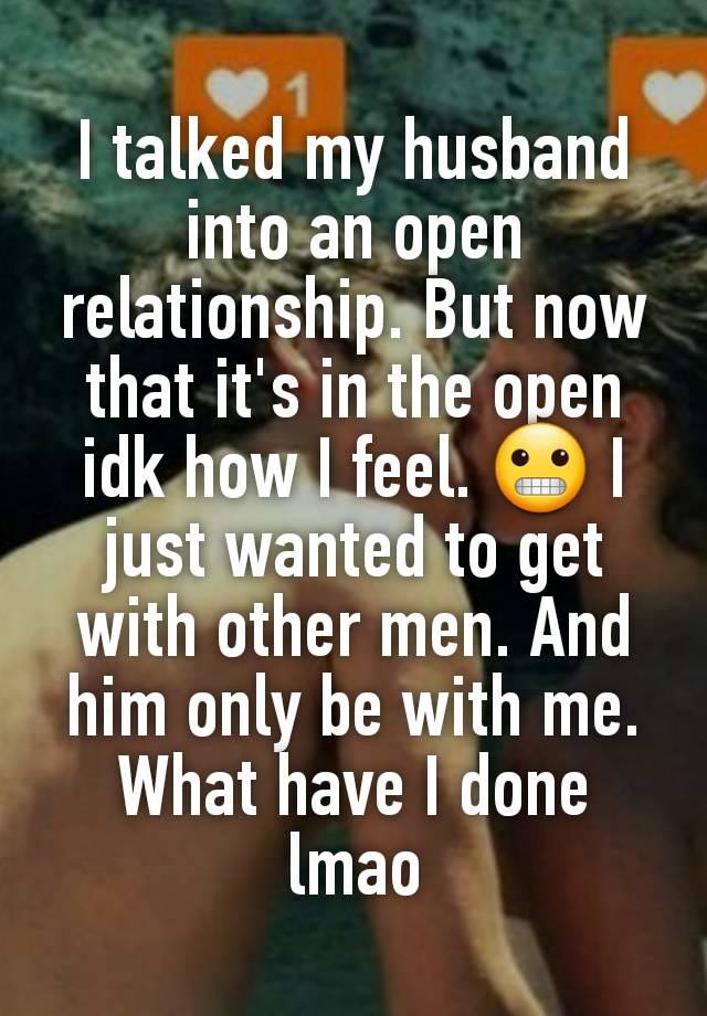 I talked my husband into an open relationship. But now that it's in the open idk how I feel. 😬 I just wanted to get with other men. And him only be with me. What have I done lmao