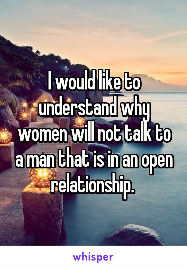 I would like to understand why women will not talk to a man that is in an open relationship. 