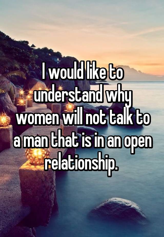 I would like to understand why women will not talk to a man that is in an open relationship. 