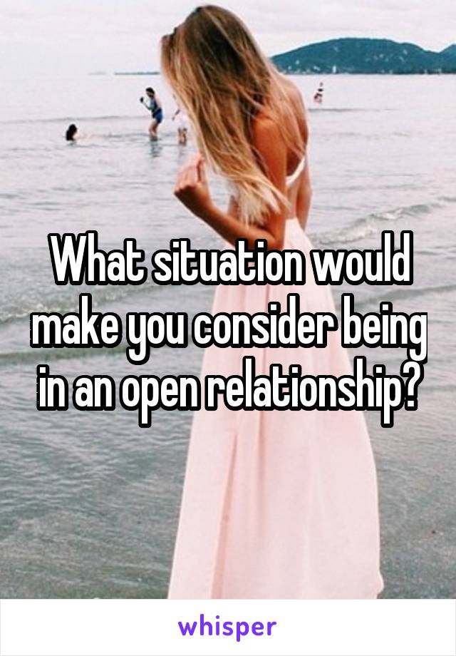 What situation would make you consider being in an open relationship?