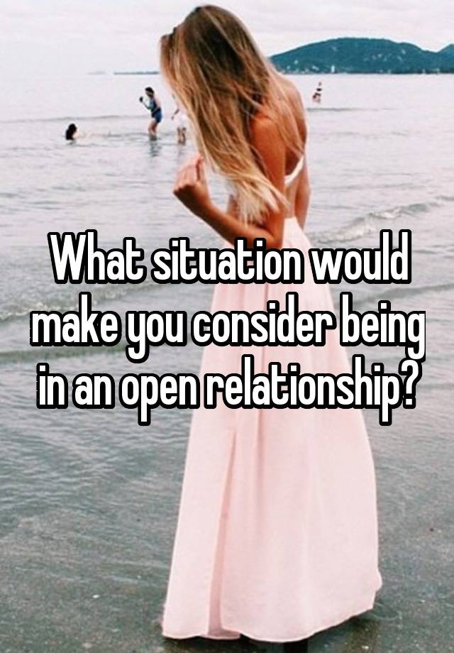 What situation would make you consider being in an open relationship?