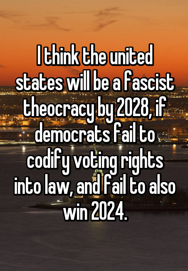 I think the united states will be a fascist theocracy by 2028, if democrats fail to codify voting rights into law, and fail to also win 2024.