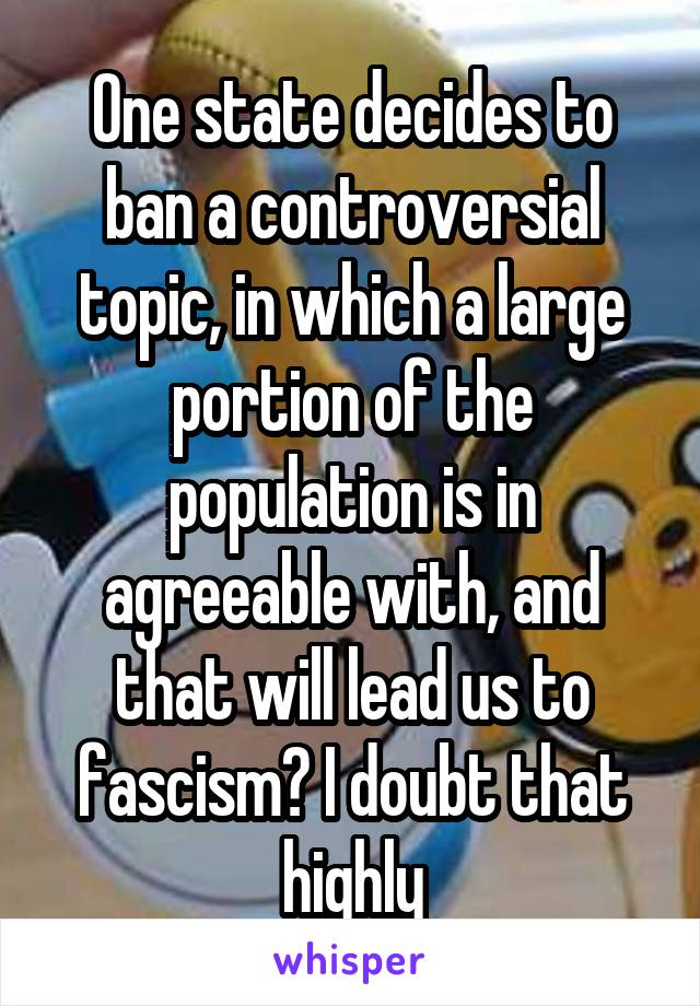 One state decides to ban a controversial topic, in which a large portion of the population is in agreeable with, and that will lead us to fascism? I doubt that highly