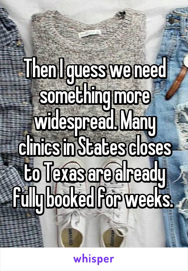 Then I guess we need something more widespread. Many clinics in States closes to Texas are already fully booked for weeks. 