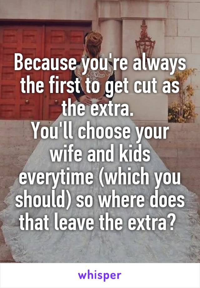 Because you're always the first to get cut as the extra. 
You'll choose your wife and kids everytime (which you should) so where does that leave the extra? 