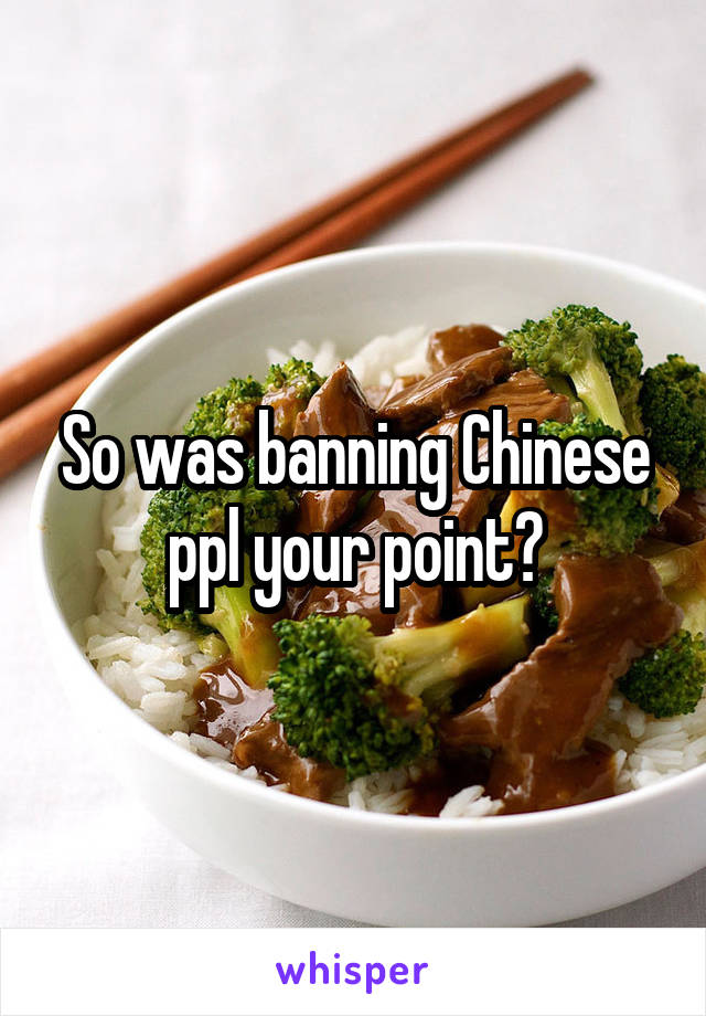 So was banning Chinese ppl your point?