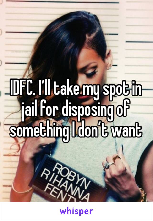 IDFC. I’ll take my spot in jail for disposing of something I don’t want