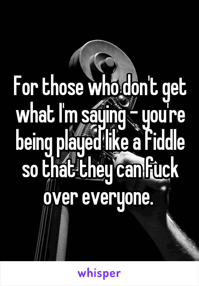 For those who don't get what I'm saying - you're being played like a fiddle so that they can fuck over everyone. 