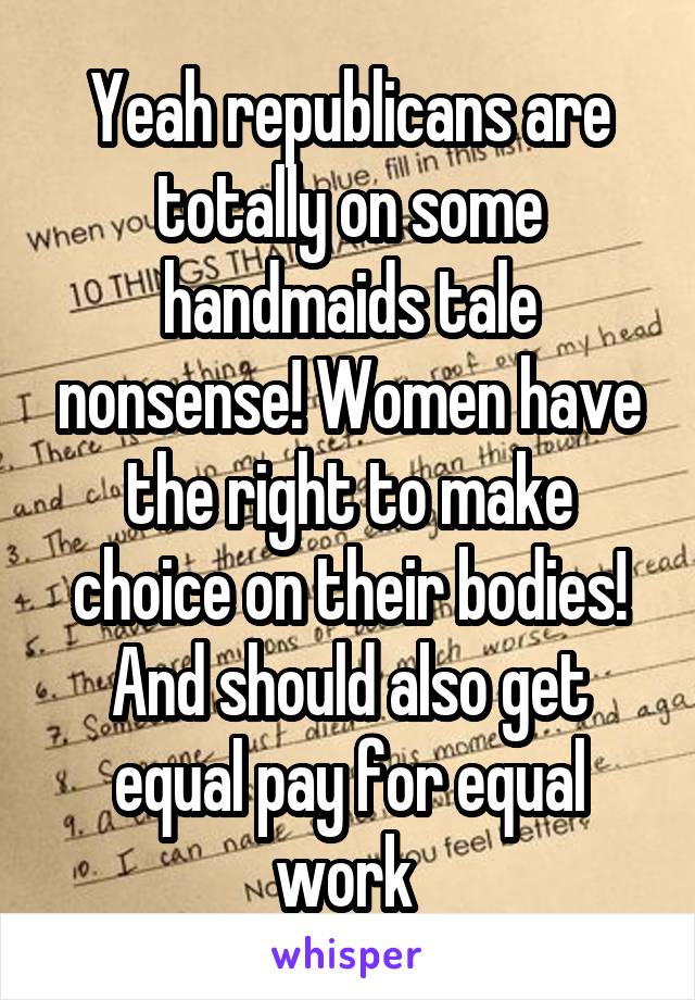 Yeah republicans are totally on some handmaids tale nonsense! Women have the right to make choice on their bodies! And should also get equal pay for equal work 