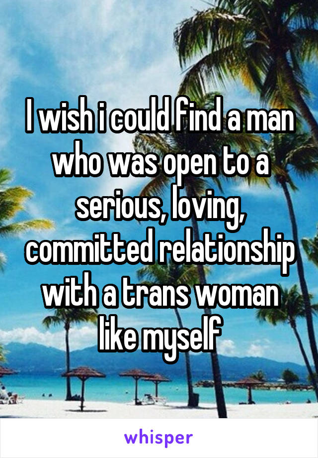 I wish i could find a man who was open to a serious, loving, committed relationship with a trans woman like myself