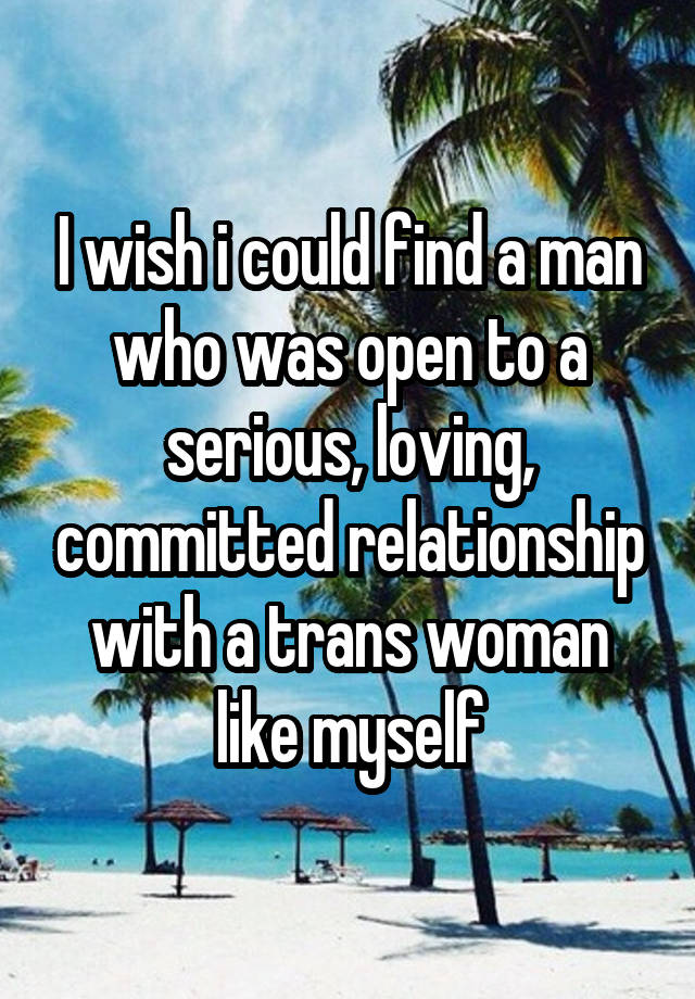 I wish i could find a man who was open to a serious, loving, committed relationship with a trans woman like myself