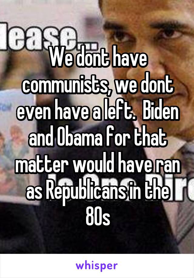 We dont have communists, we dont even have a left.  Biden and Obama for that matter would have ran as Republicans in the 80s