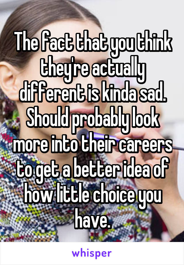 The fact that you think they're actually different is kinda sad. Should probably look more into their careers to get a better idea of how little choice you have.