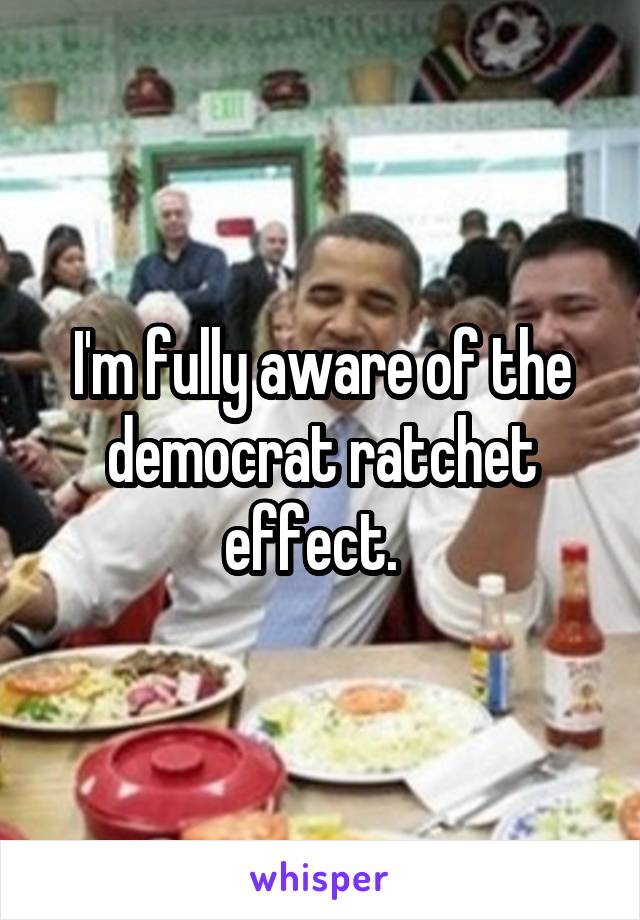 I'm fully aware of the democrat ratchet effect.  