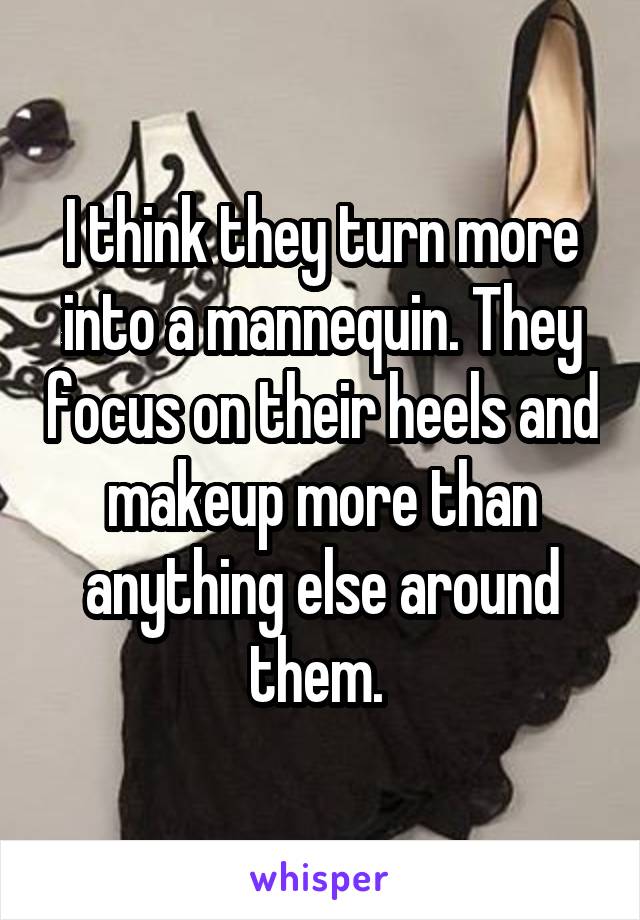 I think they turn more into a mannequin. They focus on their heels and makeup more than anything else around them. 