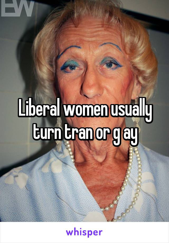 Liberal women usually turn tran or g ay