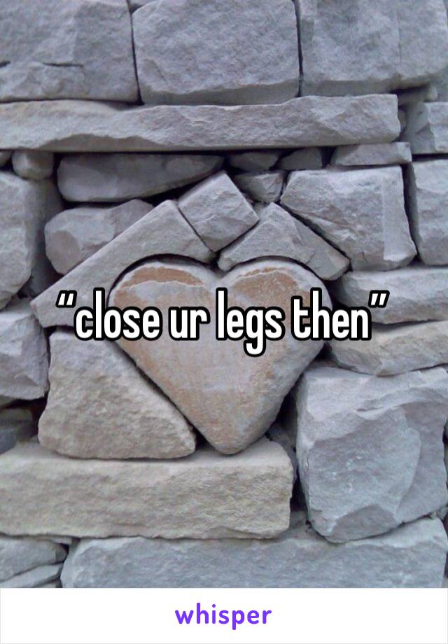 “close ur legs then”