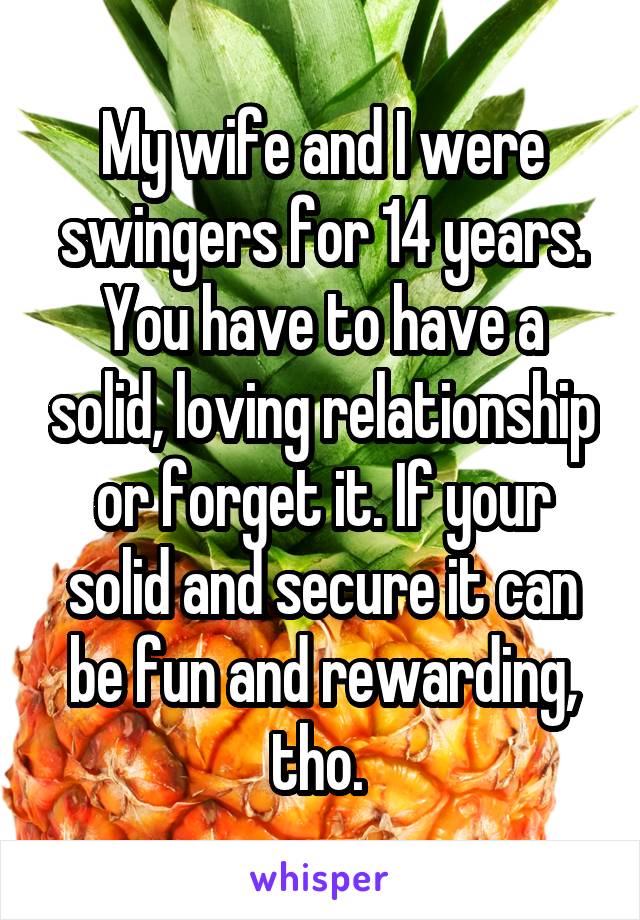 My wife and I were swingers for 14 years. You have to have a solid, loving relationship or forget it. If your solid and secure it can be fun and rewarding, tho. 