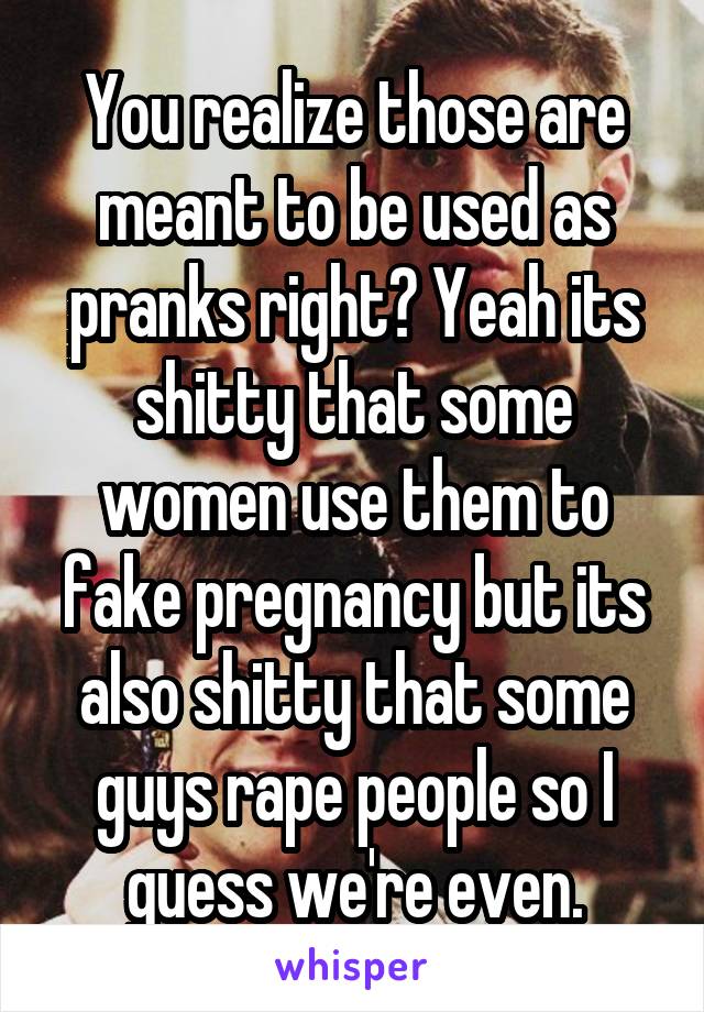 You realize those are meant to be used as pranks right? Yeah its shitty that some women use them to fake pregnancy but its also shitty that some guys rape people so I guess we're even.