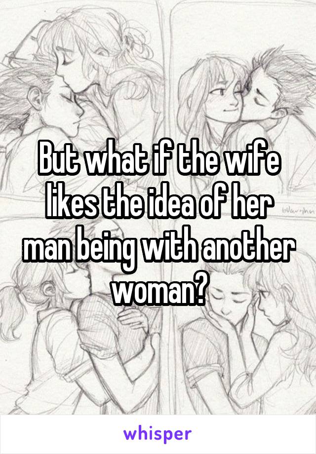 But what if the wife likes the idea of her man being with another woman?