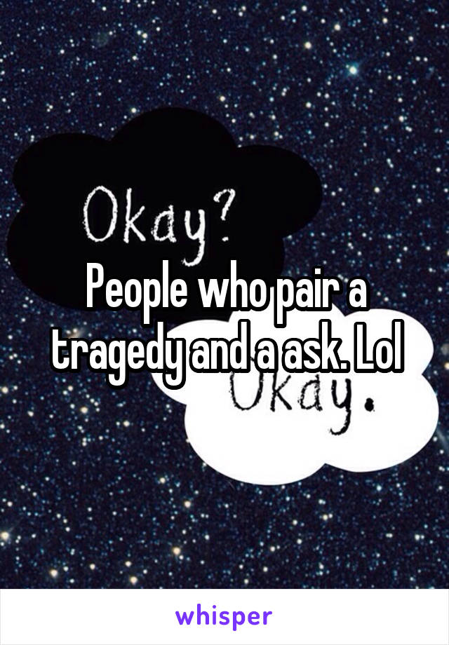 People who pair a tragedy and a ask. Lol