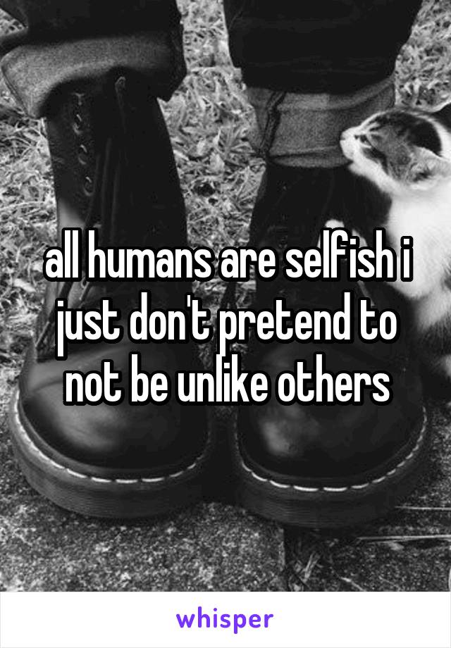 all humans are selfish i just don't pretend to not be unlike others