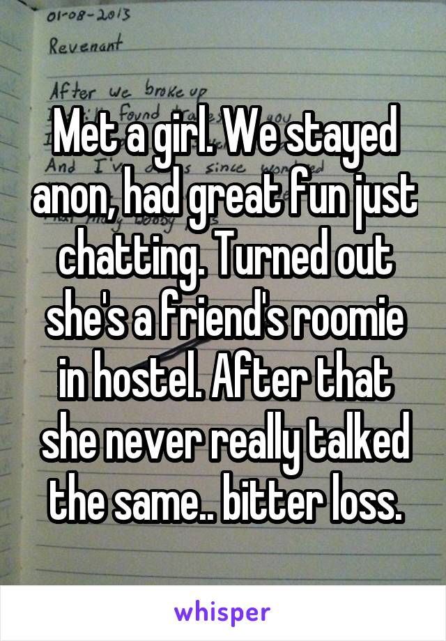 Met a girl. We stayed anon, had great fun just chatting. Turned out she's a friend's roomie in hostel. After that she never really talked the same.. bitter loss.