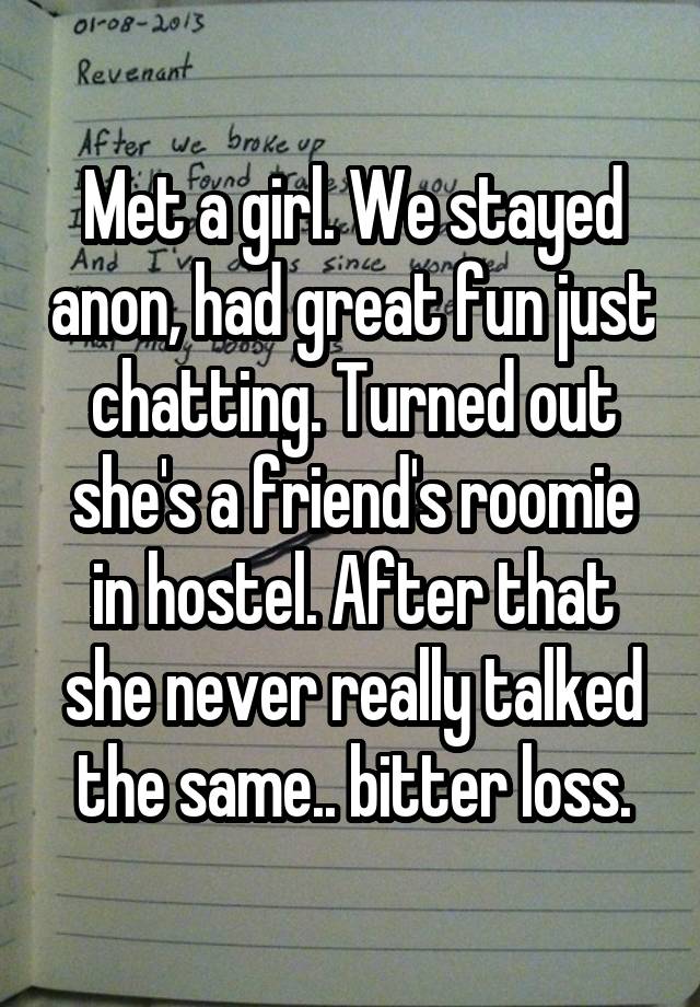 Met a girl. We stayed anon, had great fun just chatting. Turned out she's a friend's roomie in hostel. After that she never really talked the same.. bitter loss.