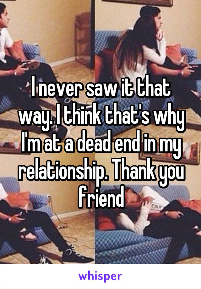 I never saw it that way. I think that's why I'm at a dead end in my relationship. Thank you friend