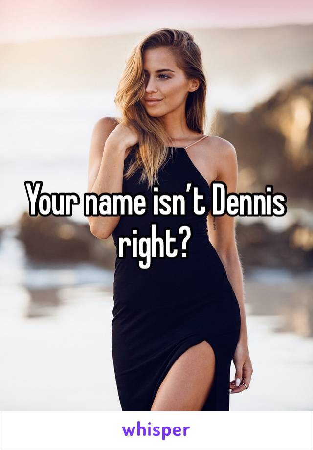 Your name isn’t Dennis right?