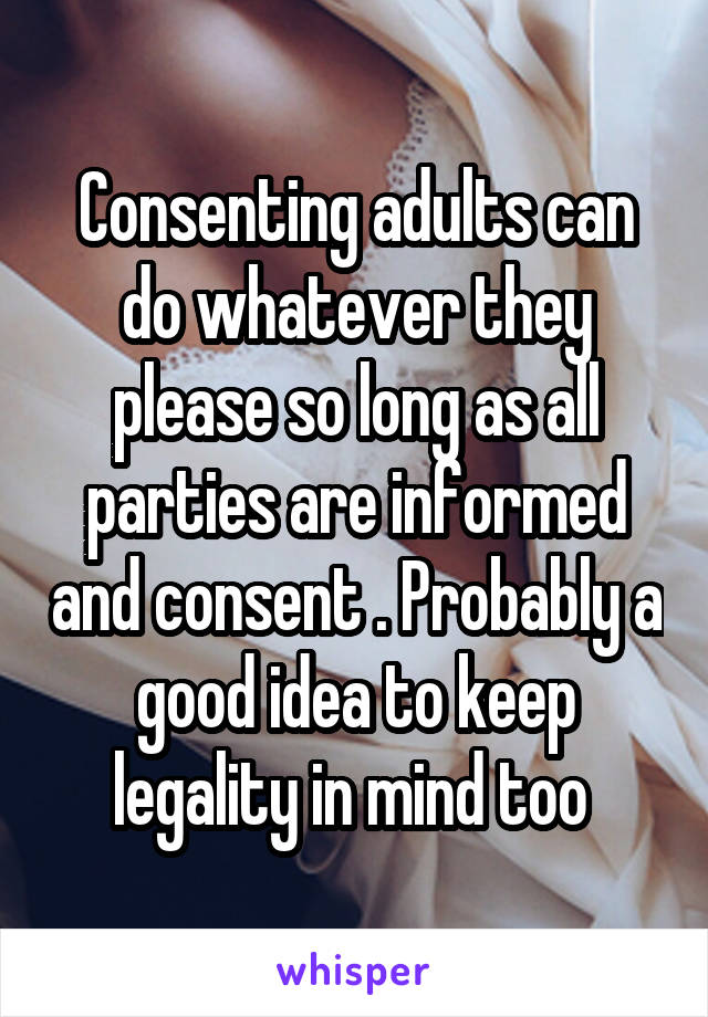 Consenting adults can do whatever they please so long as all parties are informed and consent . Probably a good idea to keep legality in mind too 