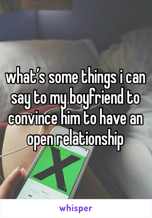 what’s some things i can say to my boyfriend to convince him to have an open relationship 