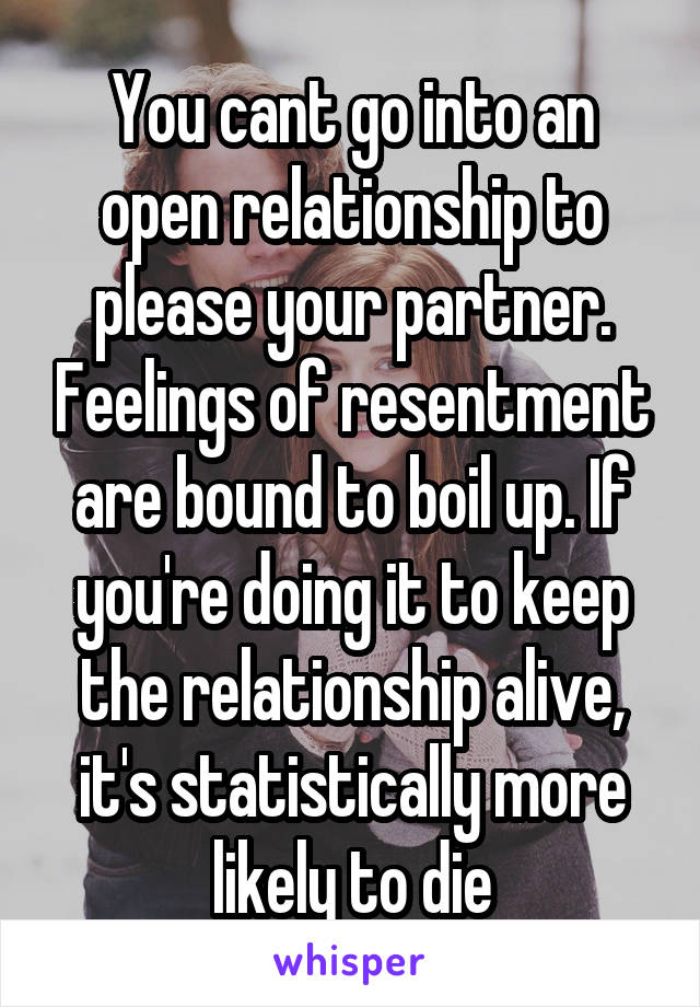 You cant go into an open relationship to please your partner. Feelings of resentment are bound to boil up. If you're doing it to keep the relationship alive, it's statistically more likely to die