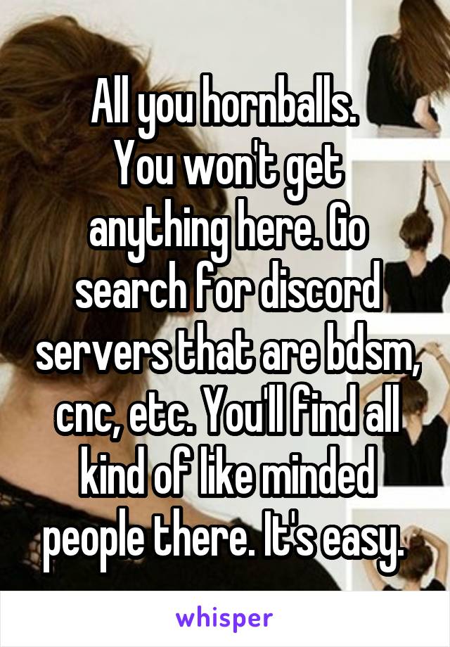 All you hornballs. 
You won't get anything here. Go search for discord servers that are bdsm, cnc, etc. You'll find all kind of like minded people there. It's easy. 