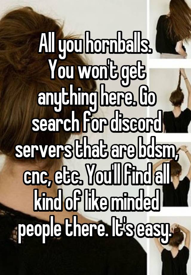 All you hornballs. 
You won't get anything here. Go search for discord servers that are bdsm, cnc, etc. You'll find all kind of like minded people there. It's easy. 