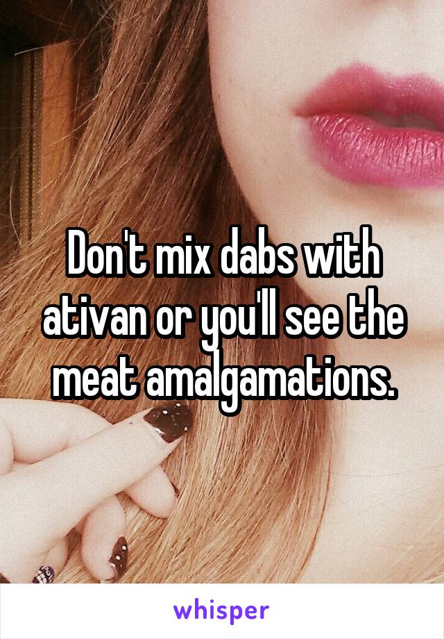 Don't mix dabs with ativan or you'll see the meat amalgamations.