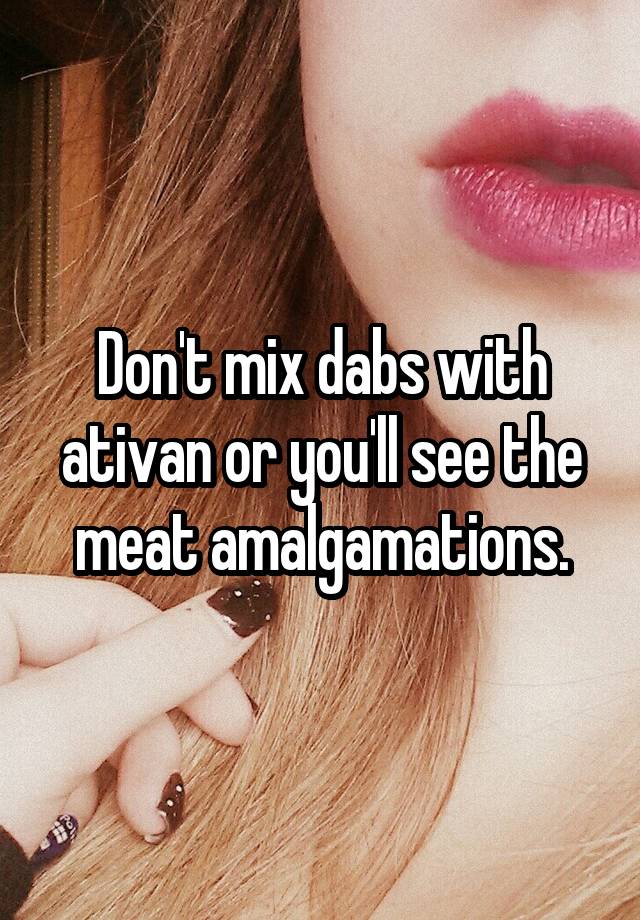 Don't mix dabs with ativan or you'll see the meat amalgamations.