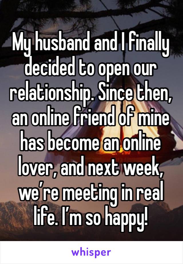 My husband and I finally decided to open our relationship. Since then, an online friend of mine has become an online lover, and next week, we’re meeting in real life. I’m so happy!