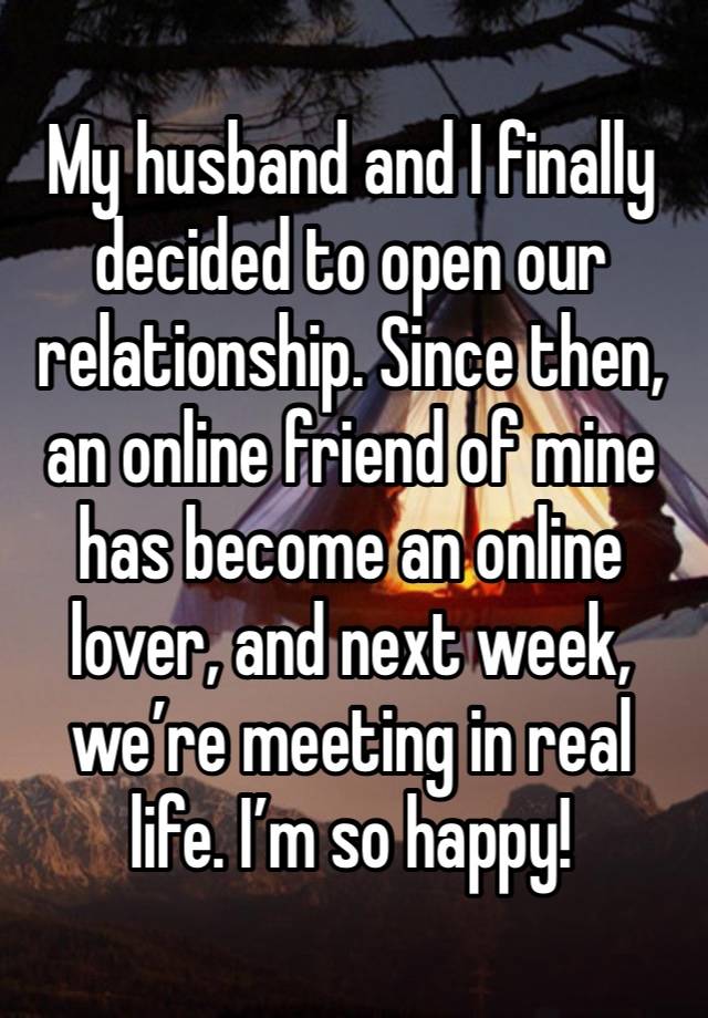 My husband and I finally decided to open our relationship. Since then, an online friend of mine has become an online lover, and next week, we’re meeting in real life. I’m so happy!