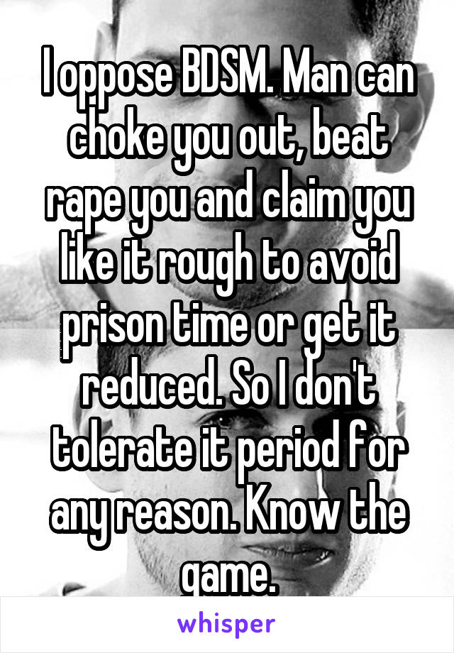 I oppose BDSM. Man can choke you out, beat rape you and claim you like it rough to avoid prison time or get it reduced. So I don't tolerate it period for any reason. Know the game.