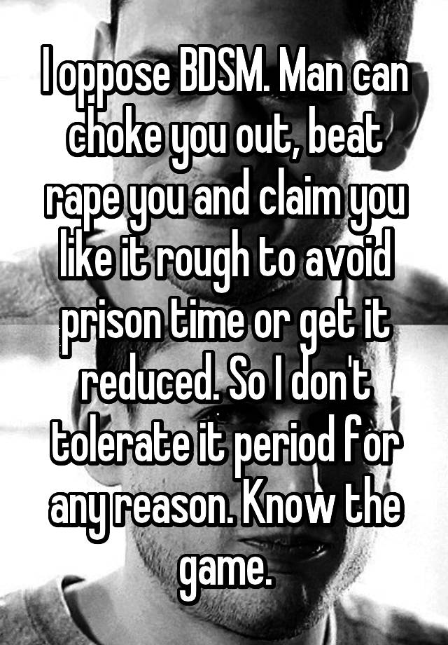 I oppose BDSM. Man can choke you out, beat rape you and claim you like it rough to avoid prison time or get it reduced. So I don't tolerate it period for any reason. Know the game.