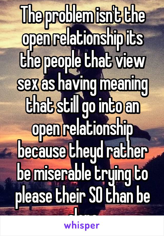 The problem isn't the open relationship its the people that view sex as having meaning that still go into an open relationship because theyd rather be miserable trying to please their SO than be alone