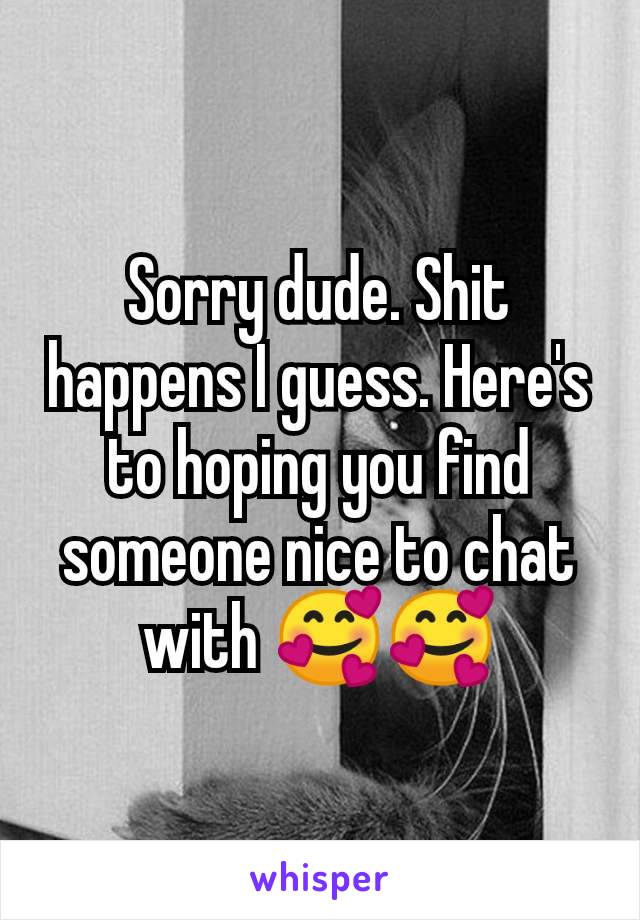 Sorry dude. Shit happens I guess. Here's to hoping you find someone nice to chat with 🥰🥰