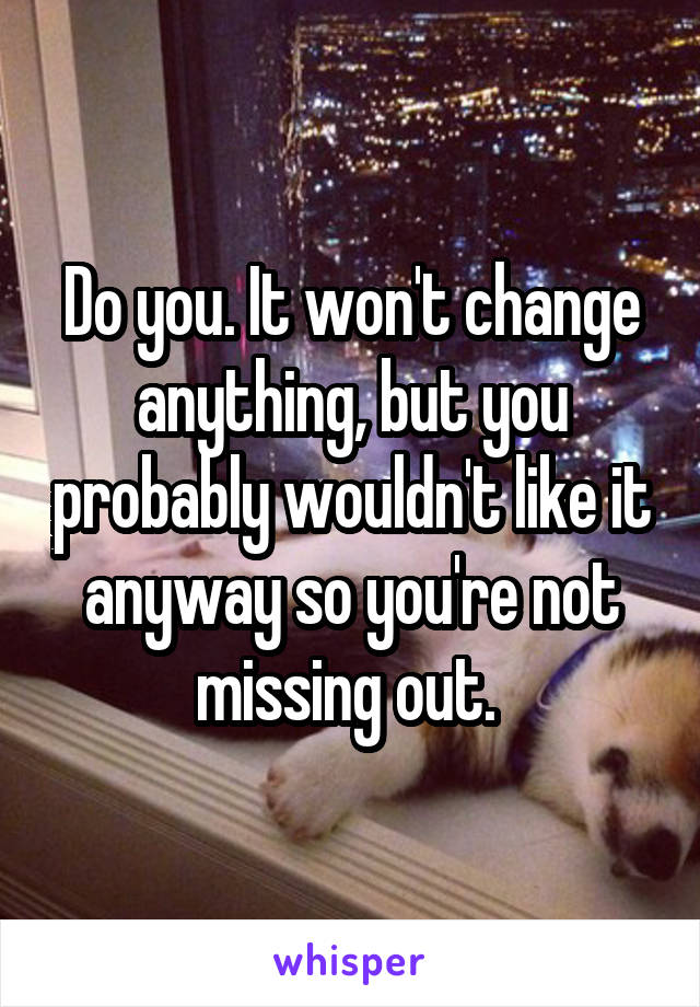 Do you. It won't change anything, but you probably wouldn't like it anyway so you're not missing out. 