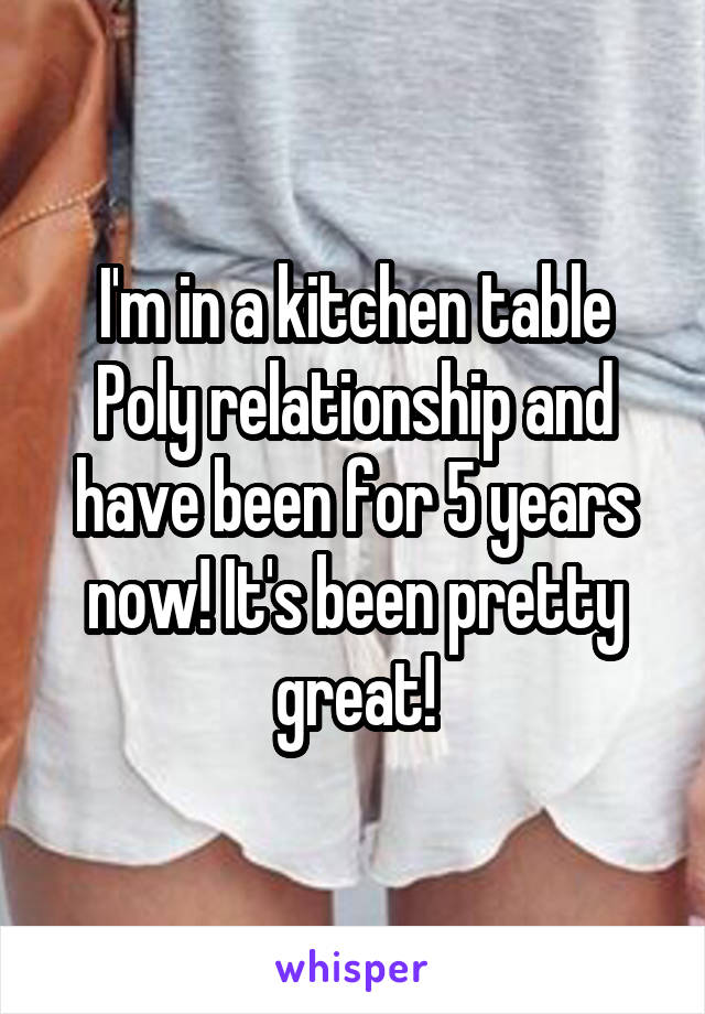 I'm in a kitchen table Poly relationship and have been for 5 years now! It's been pretty great!