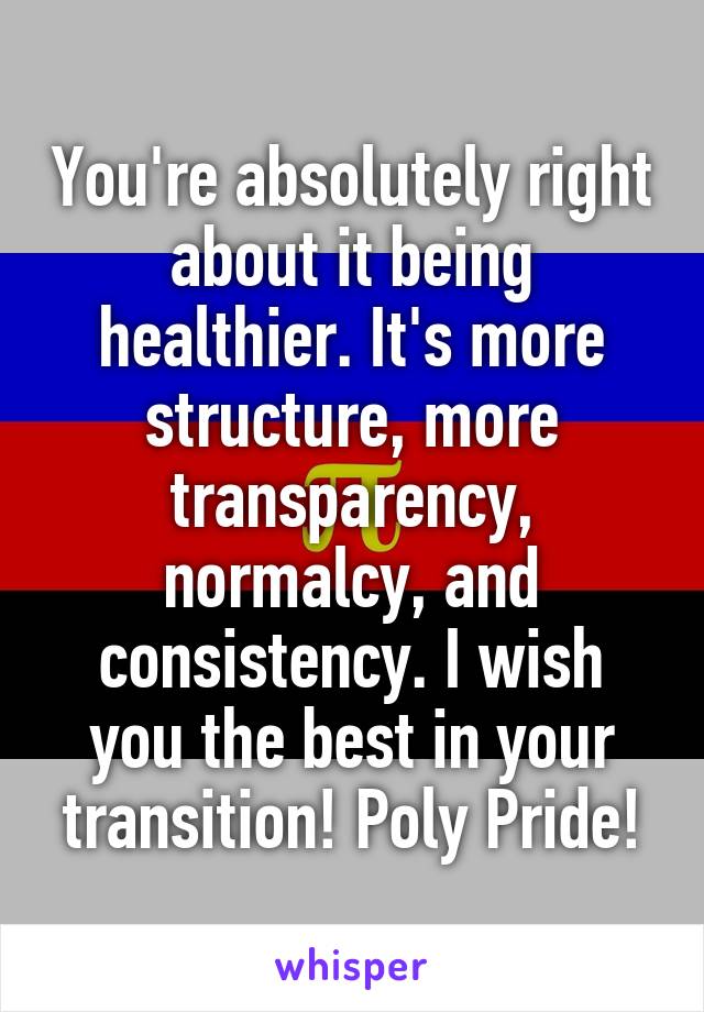 You're absolutely right about it being healthier. It's more structure, more transparency, normalcy, and consistency. I wish you the best in your transition! Poly Pride!