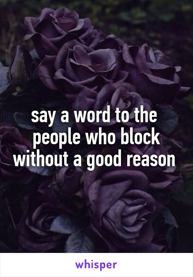 say a word to the  people who block without a good reason 