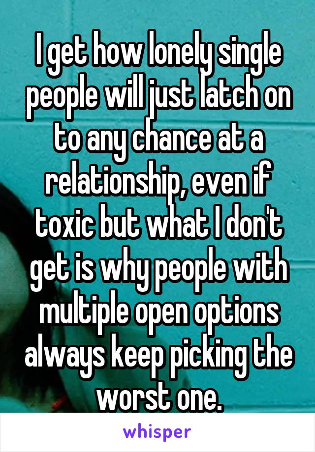 I get how lonely single people will just latch on to any chance at a relationship, even if toxic but what I don't get is why people with multiple open options always keep picking the worst one.