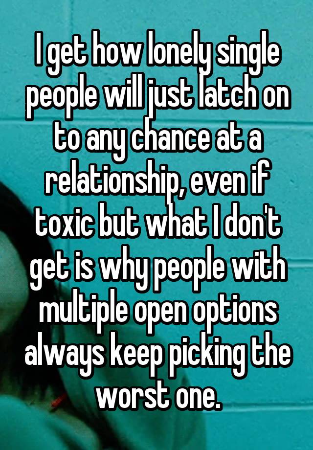 I get how lonely single people will just latch on to any chance at a relationship, even if toxic but what I don't get is why people with multiple open options always keep picking the worst one.